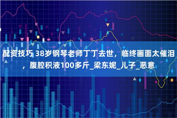 配资技巧 38岁钢琴老师丁丁去世，临终画面太催泪，腹腔积液100多斤_梁东妮_儿子_恶意