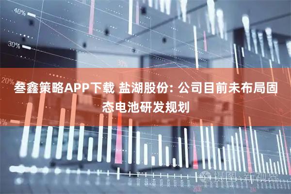 叁鑫策略APP下载 盐湖股份: 公司目前未布局固态电池研发规划