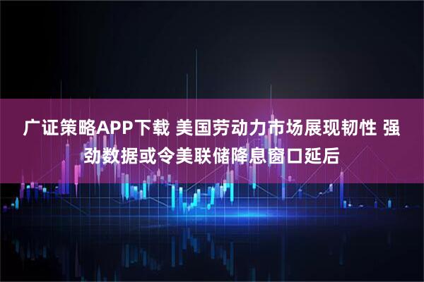 广证策略APP下载 美国劳动力市场展现韧性 强劲数据或令美联储降息窗口延后