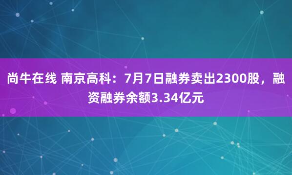 尚牛在线 南京高科：7月7日融券卖出2300股，融资融券余额3.34亿元