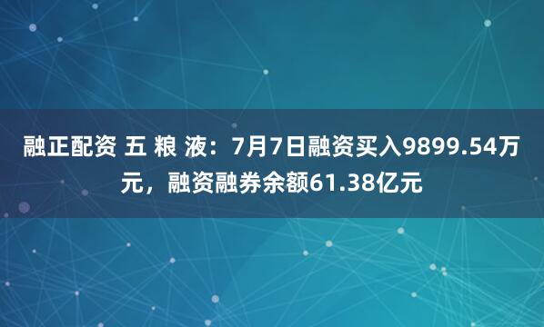 融正配资 五 粮 液：7月7日融资买入9899.54万元，融资融券余额61.38亿元
