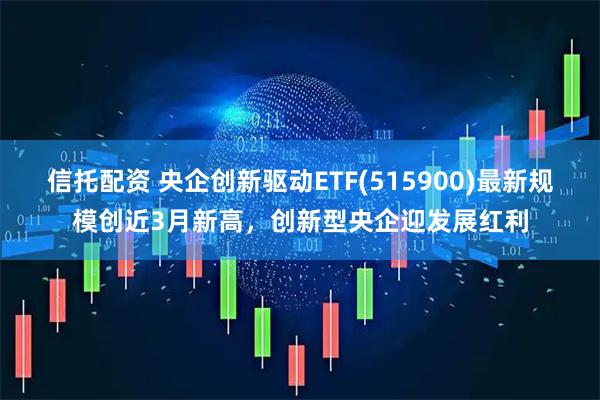 信托配资 央企创新驱动ETF(515900)最新规模创近3月新高，创新型央企迎发展红利