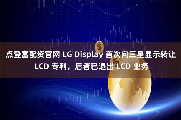 点登富配资官网 LG Display 首次向三星显示转让 LCD 专利，后者已退出 LCD 业务