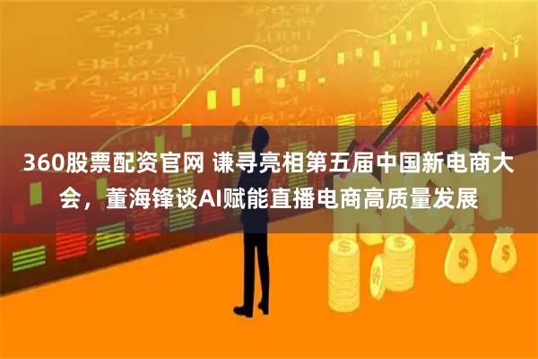360股票配资官网 谦寻亮相第五届中国新电商大会,董海锋谈AI赋能直播电商高质量发展