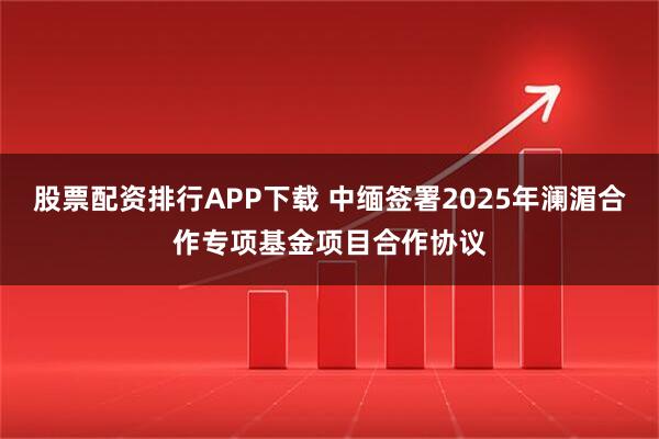 股票配资排行APP下载 中缅签署2025年澜湄合作专项基金项目合作协议