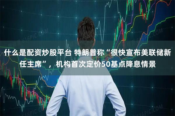 什么是配资炒股平台 特朗普称“很快宣布美联储新任主席”,机构首次定价50基点降息情景