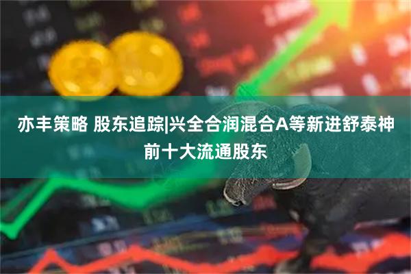 亦丰策略 股东追踪|兴全合润混合A等新进舒泰神前十大流通股东
