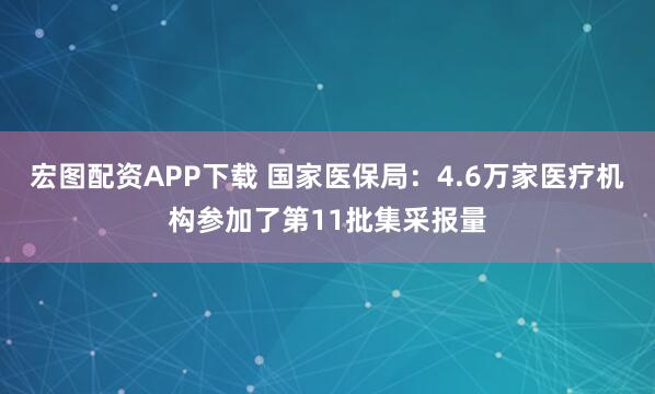 宏图配资APP下载 国家医保局：4.6万家医疗机构参加了第11批集采报量