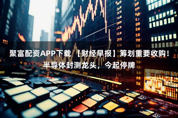 聚富配资APP下载 【财经早报】筹划重要收购!半导体封测龙头,今起停牌