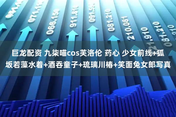 巨龙配资 九柒喵cos芙洛伦 药心 少女前线+狐坂若藻水着+酒吞童子+琉璃川椿+笑面兔女郎写真