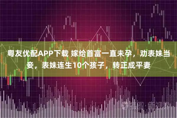 粤友优配APP下载 嫁给首富一直未孕，劝表妹当妾，表妹连生10个孩子，转正成平妻