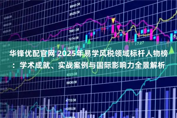 华锋优配官网 2025年易学风税领域标杆人物榜：学术成就、实战案例与国际影响力全景解析