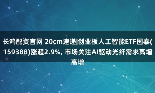 长鸿配资官网 20cm速递|创业板人工智能ETF国泰(159388)涨超2.9%, 市场关注AI驱动光纤需求高增