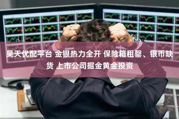 昊天优配平台 金银热力全开 保险箱租罄、银币缺货 上市公司掘金黄金投资