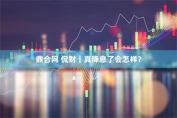 鼎合网 侃财｜真降息了会怎样？