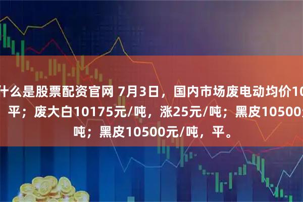 什么是股票配资官网 7月3日，国内市场废电动均价10275元/吨，平；废大白10175元/吨，涨25元/吨；黑皮10500元/吨，平。