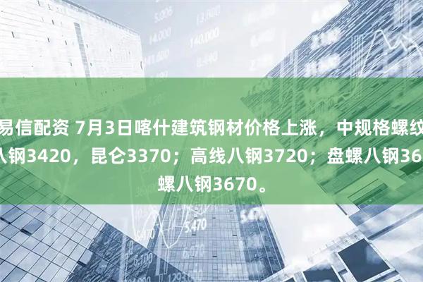 易信配资 7月3日喀什建筑钢材价格上涨，中规格螺纹钢八钢3420，昆仑3370；高线八钢3720；盘螺八钢3670。