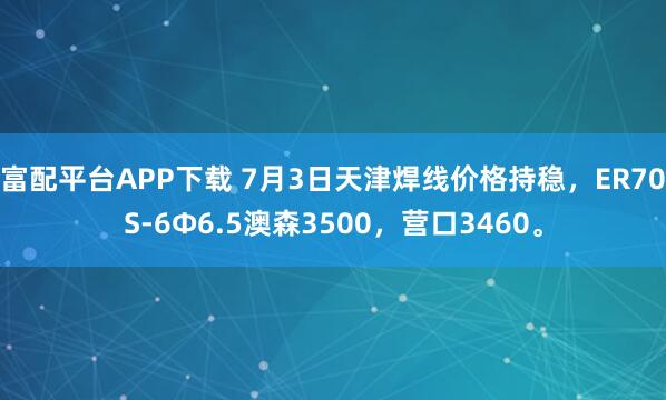 富配平台APP下载 7月3日天津焊线价格持稳，ER70S-6Φ6.5澳森3500，营口3460。