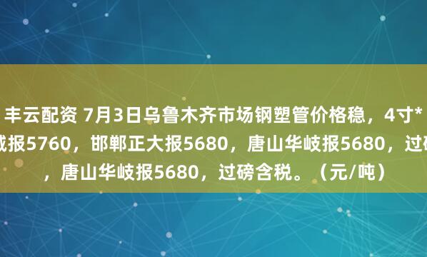 丰云配资 7月3日乌鲁木齐市场钢塑管价格稳，4寸*3.75mm天津君诚报5760，邯郸正大报5680，唐山华岐报5680，过磅含税。（元/吨）