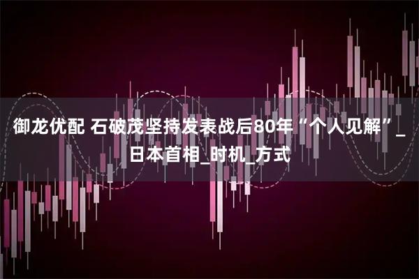御龙优配 石破茂坚持发表战后80年“个人见解”_日本首相_时机_方式