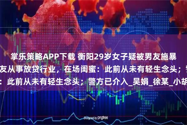 掌乐策略APP下载 衡阳29岁女子疑被男友施暴后，25楼跳下身亡，男友从事放贷行业，在场闺蜜：此前从未有轻生念头；警方已介入_吴娟_徐某_小胡