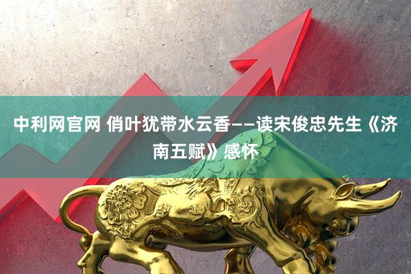 中利网官网 俏叶犹带水云香——读宋俊忠先生《济南五赋》感怀
