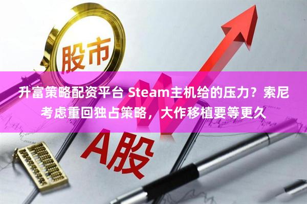 升富策略配资平台 Steam主机给的压力?索尼考虑重回独占策略,大作移植要等更久