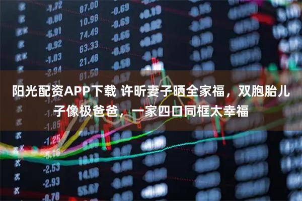 阳光配资APP下载 许昕妻子晒全家福，双胞胎儿子像极爸爸，一家四口同框太幸福